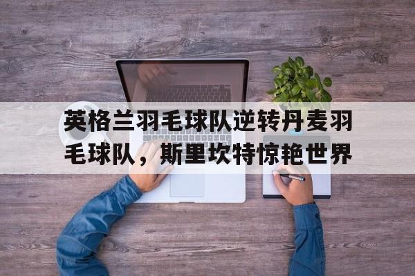 九游体育平台-关于英格兰羽毛球队逆转丹麦羽毛球队，斯里坎特惊艳世界的信息