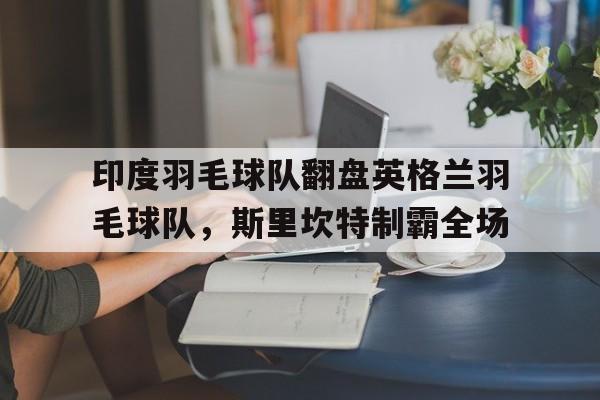 九游游戏-关于印度羽毛球队翻盘英格兰羽毛球队，斯里坎特制霸全场的信息