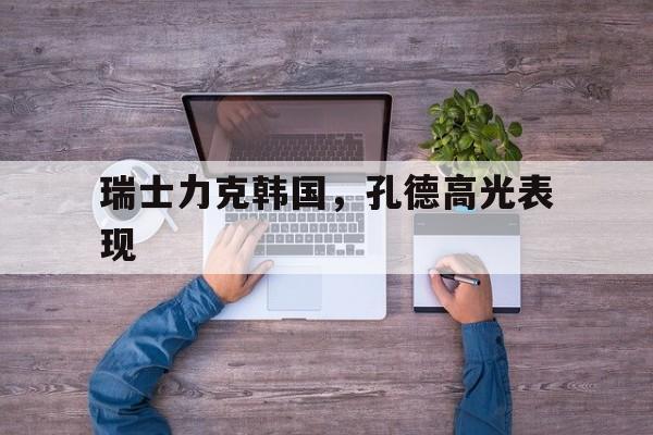 九游娱乐入口-瑞士力克韩国，孔德高光表现